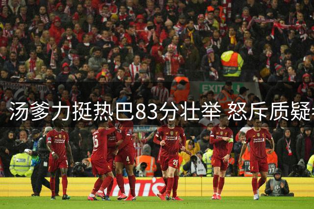 汤爹力挺热巴83分壮举 怒斥质疑者无脑